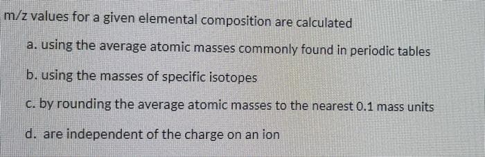 m/z values for a given elemental composition are calculated
a. using the average atomic masses commonly found in periodic tables
b. using the masses of specific isotopes
c. by rounding the average atomic masses to the nearest 0.1 mass units
d. are independent of the charge on an ion
