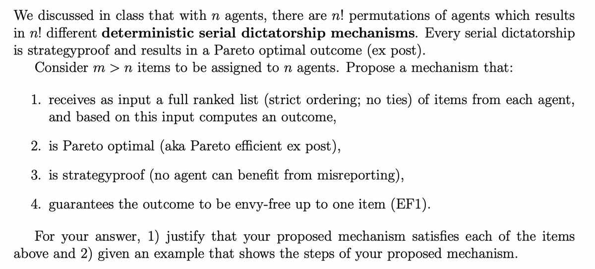 We discussed in class that with n agents, there are n! permutations of agents which results
in n! different deterministic serial dictatorship mechanisms. Every serial dictatorship
is strategyproof and results in a Pareto optimal outcome (ex post).
Consider m >n items to be assigned to n agents. Propose a mechanism that:
1. receives as input a full ranked list (strict ordering; no ties) of items from each agent,
and based on this input computes an outcome,
2. is Pareto optimal (aka Pareto efficient ex post),
3. is strategyproof (no agent can benefit from misreporting),
4. guarantees the outcome to be envy-free up to one item (EF1).
For your answer, 1) justify that your proposed mechanism satisfies each of the items
above and 2) given an example that shows the steps of your proposed mechanism.
