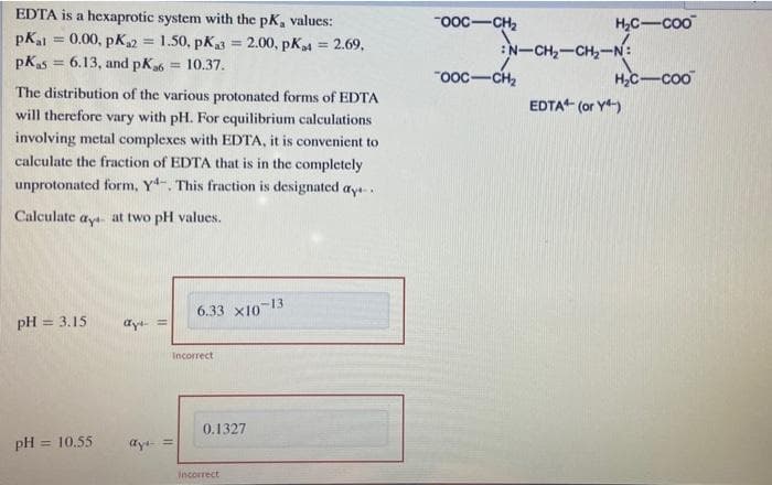 EDTA is a hexaprotic system with the pK, values:
"ooc-CH2
H,C-coo
pKal = 0.00, pK2 = 1.50, pK = 2.00, pK4 = 2.69,
:N-CH-CH-N:
pKas = 6.13, and pK6
= 10.37.
%3D
"ooc-CH2
HC-coo
The distribution of the various protonated forms of EDTA
EDTA“ (or Y-)
will therefore vary with pH. For cquilibrium calculations
involving metal complexes with EDTA, it is convenient to
calculate the fraction of EDTA that is in the completely
unprotonated form, Y. This fraction is designated aya.
Calculate ay at two pH values.
6.33 X10-13
pH = 3.15
ay =
Incorrect
0.1327
pH = 10.55
dy =
%3D
Incorrect

