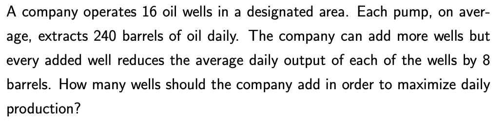 A company operates 16 oil wells in a designated area. Each pump, on aver-
age, extracts 240 barrels of oil daily. The company can add more wells but
every added well reduces the average daily output of each of the wells by 8
barrels. How many wells should the company add in order to maximize daily
production?
