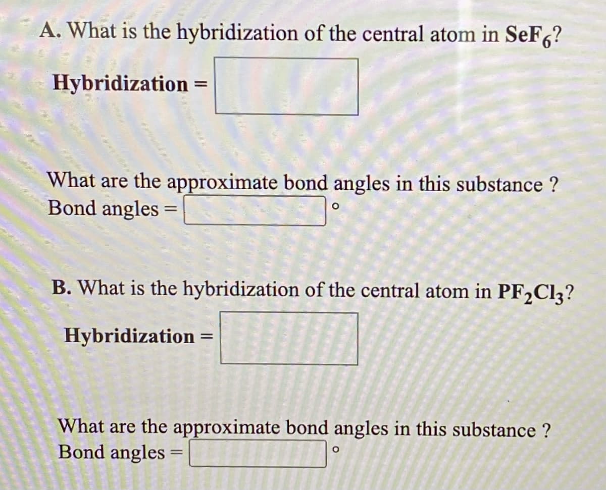 A. What is the hybridization of the central atom in SeF6?
Hybridization =
What are the approximate bond angles in this substance ?
Bond angles =
B. What is the hybridization of the central atom in PF2C13?
Hybridization =
What are the approximate bond angles in this substance ?
Bond angles
