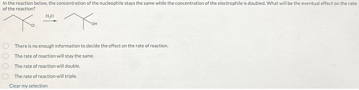 In the reaction below, the concentration of the nucleophile stays the same while the concentration of the electrophile is doubled. What will be the eventual effect on the rate
of the reaction?
H₂O
Хон
There is no enough information to decide the effect on the rate of reaction.
The rate of reaction will stay the same.
The rate of reaction will double.
The rate of reaction will triple.
Clear my selection
0000