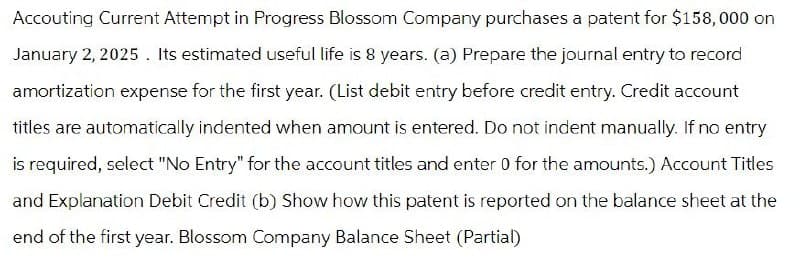 Accouting Current Attempt in Progress Blossom Company purchases a patent for $158,000 on
January 2, 2025. Its estimated useful life is 8 years. (a) Prepare the journal entry to record
amortization expense for the first year. (List debit entry before credit entry. Credit account
titles are automatically indented when amount is entered. Do not indent manually. If no entry
is required, select "No Entry" for the account titles and enter 0 for the amounts.) Account Titles
and Explanation Debit Credit (b) Show how this patent is reported on the balance sheet at the
end of the first year. Blossom Company Balance Sheet (Partial)