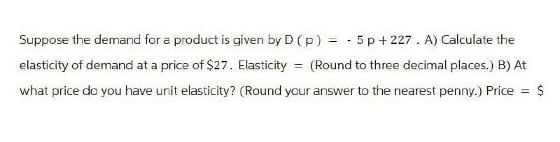 Suppose the demand for a product is given by D (p) = -
elasticity of demand at a price of $27. Elasticity
what price do you have unit elasticity? (Round your answer to the nearest penny.) Price
5p+227. A) Calculate the
== (Round to three decimal places.) B) At
= $
