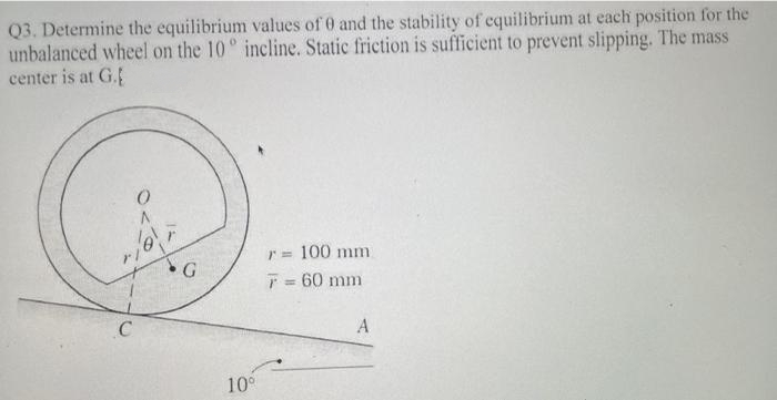 Q3. Determine the equilibrium values of 0 and the stability of equilibrium at each position for the
unbalanced wheel on the 10° incline. Static friction is sufficient to prevent slipping. The mass
center is at G.
O
C
G
10⁰
r = 100 mm
F = 60 mm
A