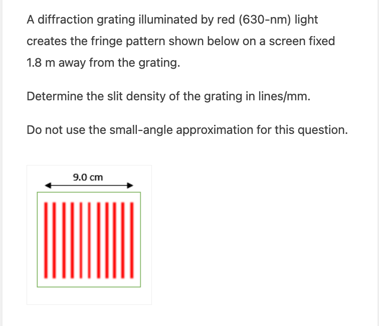 A diffraction grating illuminated by red (630-nm) light
creates the fringe pattern shown below on a screen fixed
1.8 m away from the grating.
Determine the slit density of the grating in lines/mm.
Do not use the small-angle approximation for this question.
9.0 cm