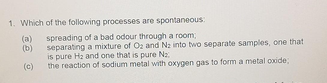 1. Which of the following processes are spontaneous:
spreading of a bad odour through a room;
separating a mixture of O2 and N2 into two separate samples, one that
is pure H2 and one that is pure N2;
the reaction of sodium metal with oxygen gas to form a metal oxide;
(a)
(b)