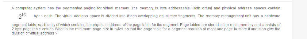 A computer system has the segmented paging for virtual memory. The memory is byte addressable. Both virtual and physical address spaces contain
216
bytes each. The virtual address space is divided into 8 non-overlapping equal size segments. The memory management unit has a hardware
segment table, each entry of which contains the physical address of the page table for the segment. Page tables are stored in the main memory and consists of
2 byte page table entries What is the minimum page size in bytes so that the page table for a segment requires at most one page to store it and also give the
division of virtual address ?
