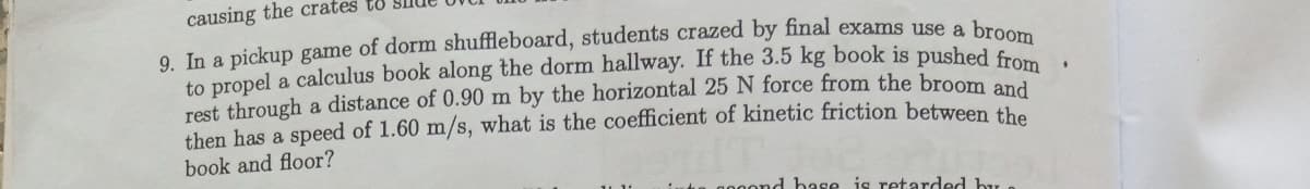 causing the crates to
9. In a pickup game of dorm shuffleboard, students crazed by final exams use a br
to propel a calculus book along the dorm hallway. If the 3.5 kg book is pushed fro
rest through a distance of 0.90 m by the horizontal 25 N force from the broom
then has a speed of 1.60 m/s, what is the coefficient of kinetic friction between the
book and floor?
d hase is retarded by e
