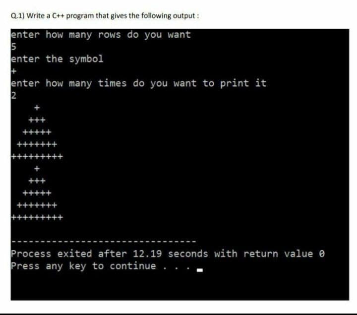 Q.1) Write a C++ program that gives the following output:
enter how many rows do you want
5
enter the symbol
+
enter how many times do you want to print it
2
+++
+++++
+++++++
++++++++
+
Process exited after 12.19 seconds with return value 0
Press any key to continue.