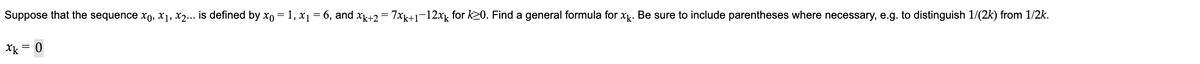 Suppose that the sequence x, x1, x2... is defined by xo-1, x₁ =6, and xk+2=7xk+1-12x for 20. Find a general formula for xk. Be sure to include parentheses where necessary, e.g. to distinguish 1/(2k) from 1/2k.
xk = 0