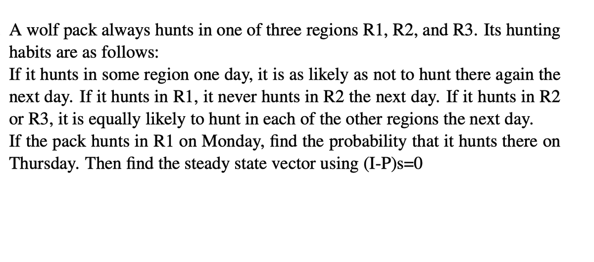 A wolf pack always hunts in one of three regions R1, R2, and R3. Its hunting
habits are as follows:
If it hunts in some region one day, it is as likely as not to hunt there again the
next day. If it hunts in R1, it never hunts in R2 the next day. If it hunts in R2
or R3, it is equally likely to hunt in each of the other regions the next day.
If the pack hunts in R1 on Monday, find the probability that it hunts there on
Thursday. Then find the steady state vector using (I-P)s=0