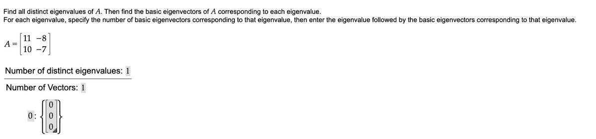 Find all distinct eigenvalues of A. Then find the basic eigenvectors of A corresponding to each eigenvalue.
For each eigenvalue, specify the number of basic eigenvectors corresponding to that eigenvalue, then enter the eigenvalue followed by the basic eigenvectors corresponding to that eigenvalue.
A =
11 -8
10 -7
Number of distinct eigenvalues: 1
Number of Vectors: 1
0:
0