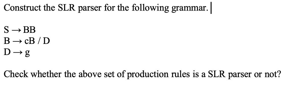 Construct the SLR parser for the following grammar. |
S → BB
BCB/D
D→ g
Check whether the above set of production rules is a SLR parser or not?