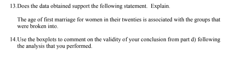 13.Does the data obtained support the following statement. Explain.
The age of first marriage for women in their twenties is associated with the groups that
were broken into.
14. Use the boxplots to comment on the validity of your conclusion from part d) following
the analysis that you performed.