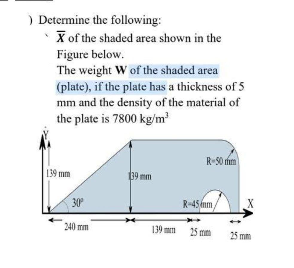 ) Determine the following:
X of the shaded area shown in the
Figure below.
The weight W of the shaded area
(plate), if the plate has a thickness of 5
mm and the density of the material of
the plate is 7800 kg/m³
139 mm
30⁰
240 mm
139 mm
139 mm
R-50 mm
R-45 mm
25 mm
X
25 mm