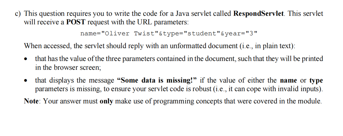 c) This question requires you to write the code for a Java servlet called RespondServlet. This servlet
will receive a POST request with the URL parameters:
name="Oliver Twist"&type="student"&year="3"
When accessed, the servlet should reply with an unformatted document (i.e., in plain text):
that has the value of the three parameters contained in the document, such that they will be printed
in the browser screen;
●
that displays the message "Some data is missing!" if the value of either the name or type
parameters is missing, to ensure your servlet code is robust (i.e., it can cope with invalid inputs).
Note: Your answer must only make use of programming concepts that were covered in the module.
●