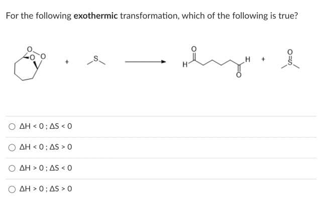 For the following exothermic transformation, which of the following is true?
AH<0; AS <0
ΔΗ < 0 ; ΔS > 0
AH> 0; AS < 0
ΔΗ > 0 ; ΔS > Ο
ly" i
H
+