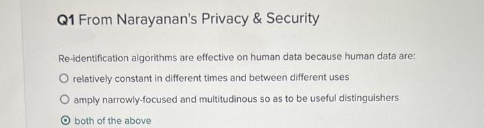 Q1 From Narayanan's Privacy & Security
Re-identification algorithms are effective on human data because human data are:
O relatively constant in different times and between different uses
amply narrowly-focused and multitudinous so as to be useful distinguishers
O both of the above
