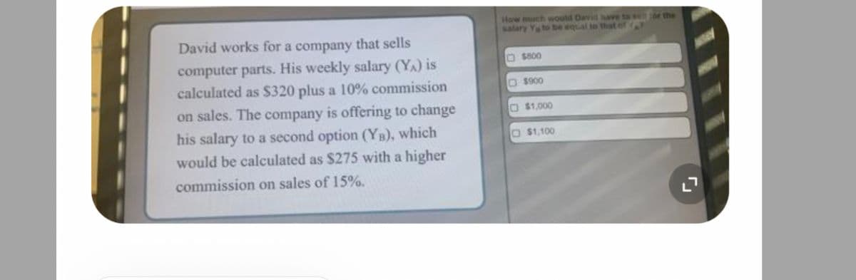David works for a company that sells
computer parts. His weekly salary (YA) is
calculated as $320 plus a 10% commission
on sales. The company is offering to change
his salary to a second option (YB), which
would be calculated as $275 with a higher
commission on sales of 15%.
How much would David have to well for the
salary Y to be equal to that of A
$800
$900
$1,000
$1,100