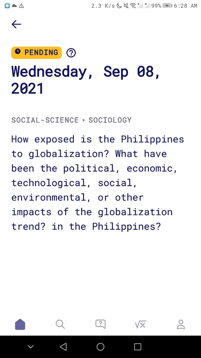 2.3 K/s G E 99% 6:28 AM
O PENDING ?
Wednesday, Sep 08,
2021
SOCIAL-SCIENCE • SOCIOLOGY
How exposed is the Philippines
to globalization? What have
been the political, economic,
technological, social,
environmental, or other
impacts of the globalization
trend? in the Philippines?
VX
