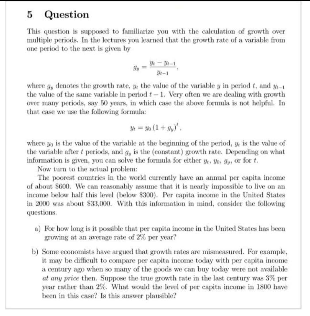 5 Question
This question is supposed to familiarize you with the calculation of growth over
multiple periods. In the lectures you learned that the growth rate of a variable from
one period to the next is given by
Yt - Yt-1
9y=
Yt-1
where g, denotes the growth rate, y, the value of the variable y in period t, and yt-1
the value of the same variable in period t- 1. Very often we are dealing with growth
over many periods, say 50 years, in which case the above formula is not helpful. In
that case we use the following formula:
Yt = Yo (1+9y),
where yo is the value of the variable at the beginning of the period, y, is the value of
the variable after t periods, and g, is the (constant) growth rate. Depending on what
information is given, you can solve the formula for either yt, Yo, gy, or for t.
Now turn to the actual problem:
The poorest countries in the world currently have an annual per capita income
of about $600. We can reasonably assume that it is nearly impossible to live on an
income below half this level (below $300). Per capita income in the United States
in 2000 was about $33,000. With this information in mind, consider the following
questions.
a) For how long is it possible that per capita income in the United States has been
growing at an average rate of 2% per year?
b) Some economists have argued that growth rates are mismeasured. For example,
it may be difficult to compare per capita income today with per capita income
a century ago when so many of the goods we can buy today were not available
at any price then. Suppose the true growth rate in the last century was 3% per
year rather than 2%. What would the level of per capita income in 1800 have
been in this case? Is this answer plausible?