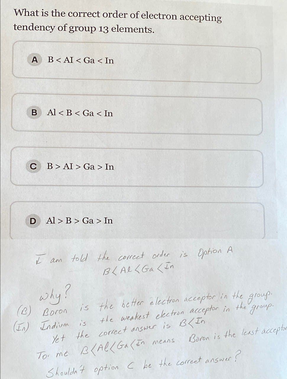 What is the correct order of electron accepting
tendency of group 13 elements.
A B<AI < Ga < In
B Al<B< Ga < In
C BAI > Ga > In
D
Al > B > Ga > In
I am told the correct order is Option A
why?
BLAlGaIn
is the better electron acceptor in the
(B) Boron
(In) Indium is
the weakest electron acceptor in
Yet the correct answer is B<In
To me B/AllGa(In means
group.
the
group.
Boron is the least acceptor
Shouldn't option C be the correct answer?