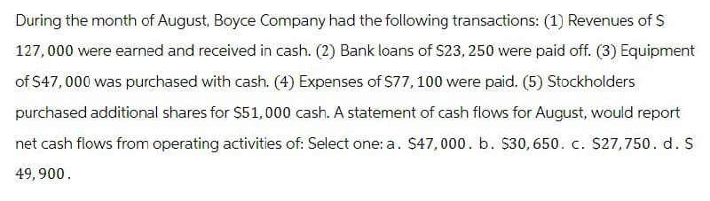 During the month of August, Boyce Company had the following transactions: (1) Revenues of $
127,000 were earned and received in cash. (2) Bank loans of $23, 250 were paid off. (3) Equipment
of $47,000 was purchased with cash. (4) Expenses of $77, 100 were paid. (5) Stockholders
purchased additional shares for $51,000 cash. A statement of cash flows for August, would report
net cash flows from operating activities of: Select one: a. $47,000. b. $30, 650. c. $27,750. d. S
49,900.