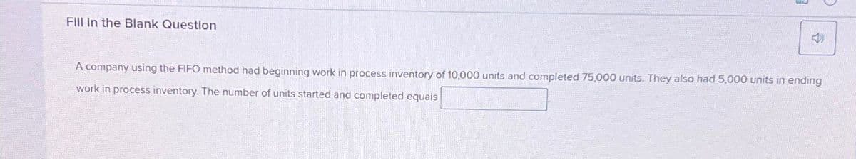 Fill In the Blank Question
<40
A company using the FIFO method had beginning work in process inventory of 10,000 units and completed 75,000 units. They also had 5,000 units in ending
work in process inventory. The number of units started and completed equals
