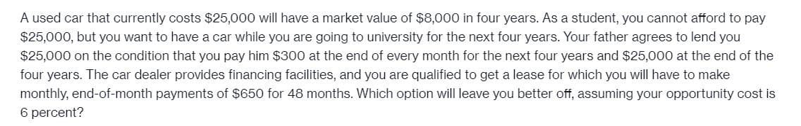 A used car that currently costs $25,000 will have a market value of $8,000 in four years. As a student, you cannot afford to pay
$25,000, but you want to have a car while you are going to university for the next four years. Your father agrees to lend you
$25,000 on the condition that you pay him $300 at the end of every month for the next four years and $25,000 at the end of the
four years. The car dealer provides financing facilities, and you are qualified to get a lease for which you will have to make
monthly, end-of-month payments of $650 for 48 months. Which option will leave you better off, assuming your opportunity cost is
6 percent?