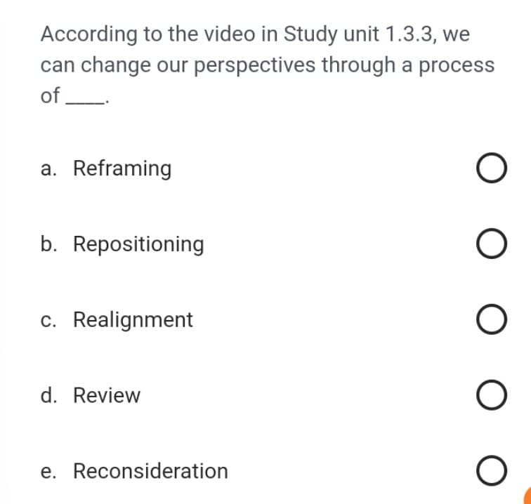 According to the video in Study unit 1.3.3, we
can change our perspectives through a process
of.
a. Reframing
b. Repositioning
c. Realignment
d. Review
e. Reconsideration
ооооо