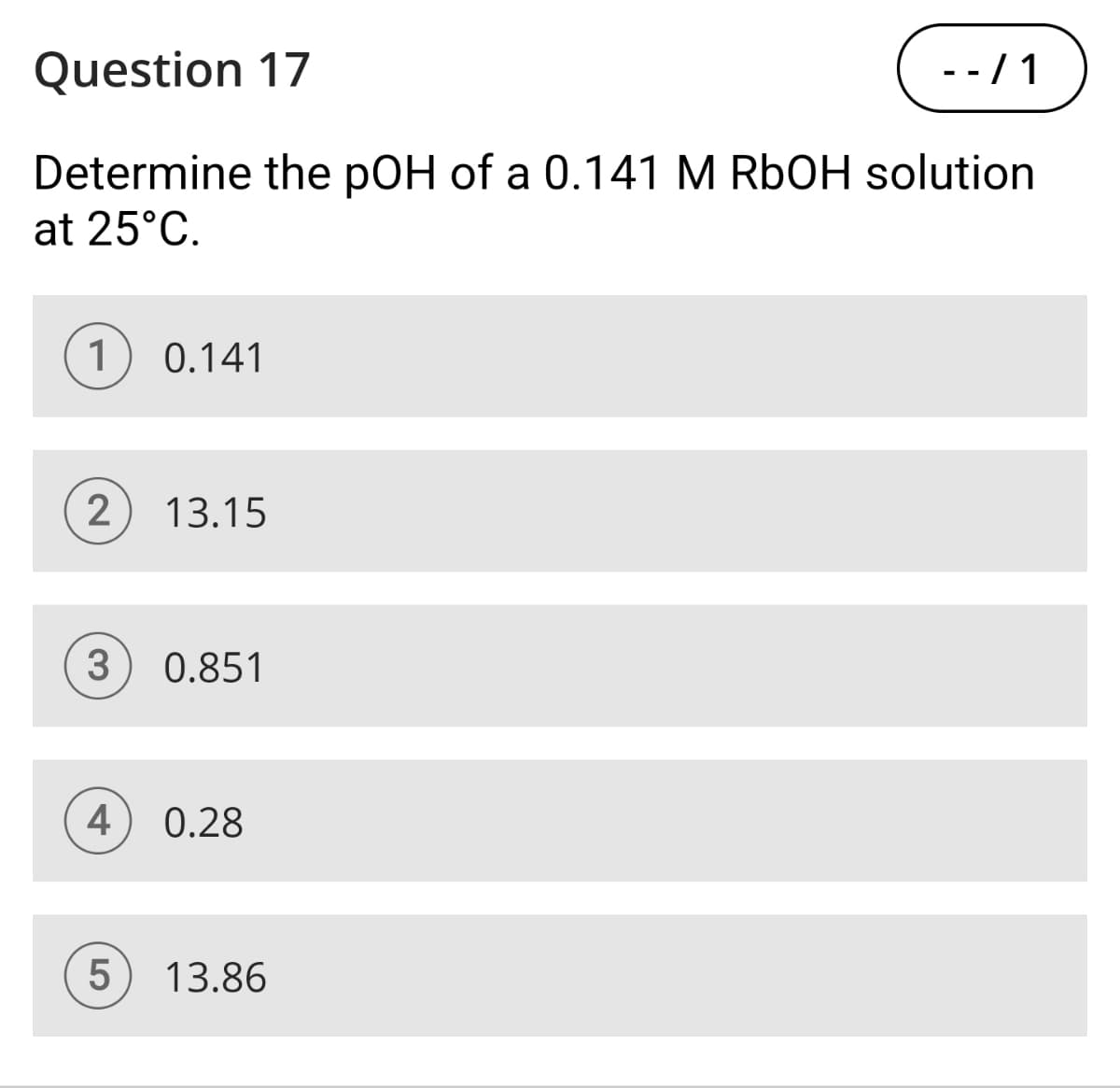 Question 17
- - / 1
Determine the pOH of a 0.141 M RbOH solution
at 25°C.
1 0.141
2
13.15
3
0.851
4 0.28
5
13.86