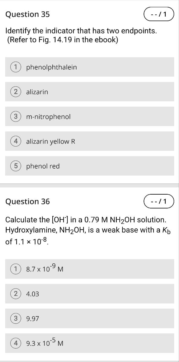 Question 35
Identify the indicator that has two endpoints.
(Refer to Fig. 14.19 in the ebook)
1 phenolphthalein
2
alizarin
(3) m-nitrophenol
4
alizarin yellow R
5 phenol red
Question 36
-/1
-/1
Calculate the [OH] in a 0.79 M NH2OH solution.
Hydroxylamine, NH2OH, is a weak base with a Kb
of 1.1 × 10-8
8.7 x 10-9 M
2 4.03
3
9.97
9.3 x 10-5 M