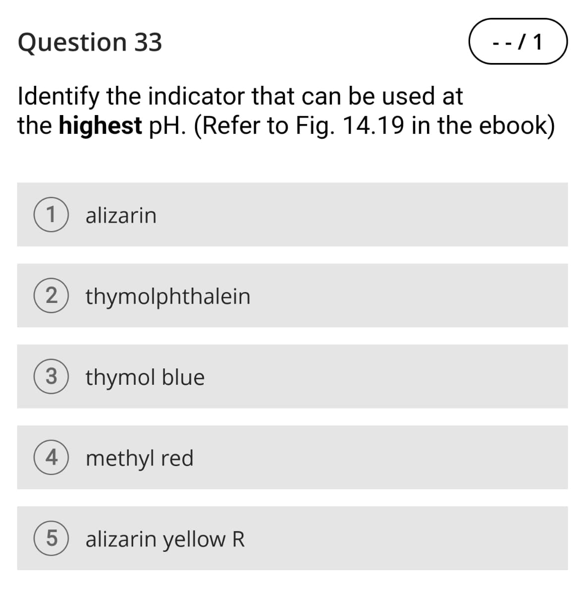 Question 33
Identify the indicator that can be used at
- -/1
the highest pH. (Refer to Fig. 14.19 in the ebook)
1
alizarin
2
thymolphthalein
3 thymol blue
4 methyl red
5
alizarin yellow R