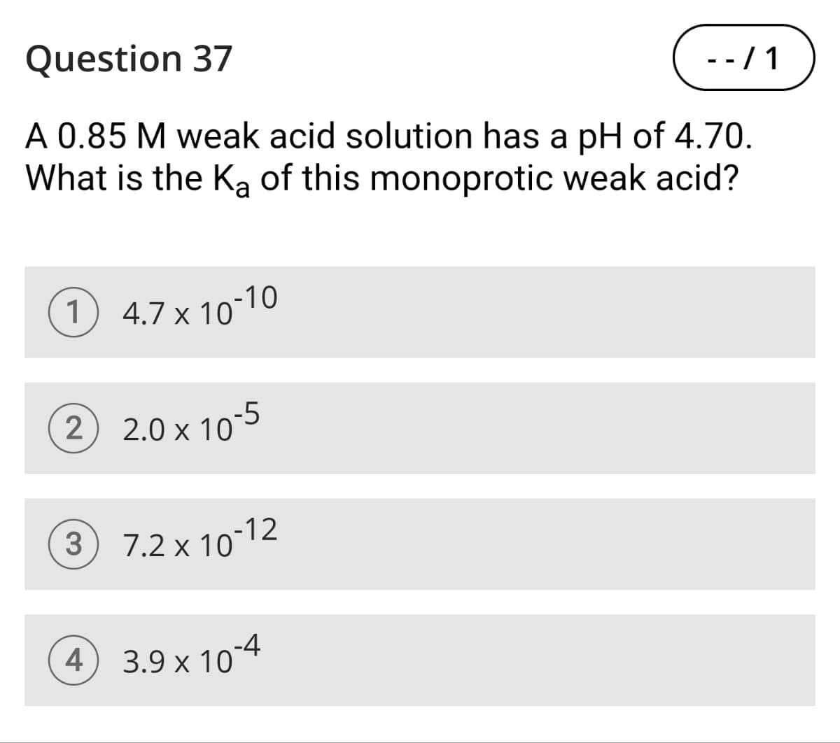Question 37
- - / 1
A 0.85 M weak acid solution has a pH of 4.70.
What is the Ka of this monoprotic weak acid?
1 4.7 × 10-10
2 2.0 × 10-5
x
3 7.2 × 10-12
4
3.9 × 10-4