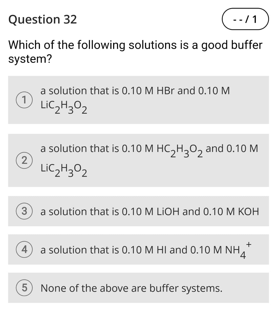 Question 32
--/1
Which of the following solutions is a good buffer
system?
1
2
a solution that is 0.10 M HBr and 0.10 M
LiC2H3O2
a solution that is 0.10 M HC2H3O2 and 0.10 M
LiC2H3O2
3
a solution that is 0.10 M LiOH and 0.10 M KOH
+
4
a solution that is 0.10 M HI and 0.10 M NH 4
5
None of the above are buffer systems.