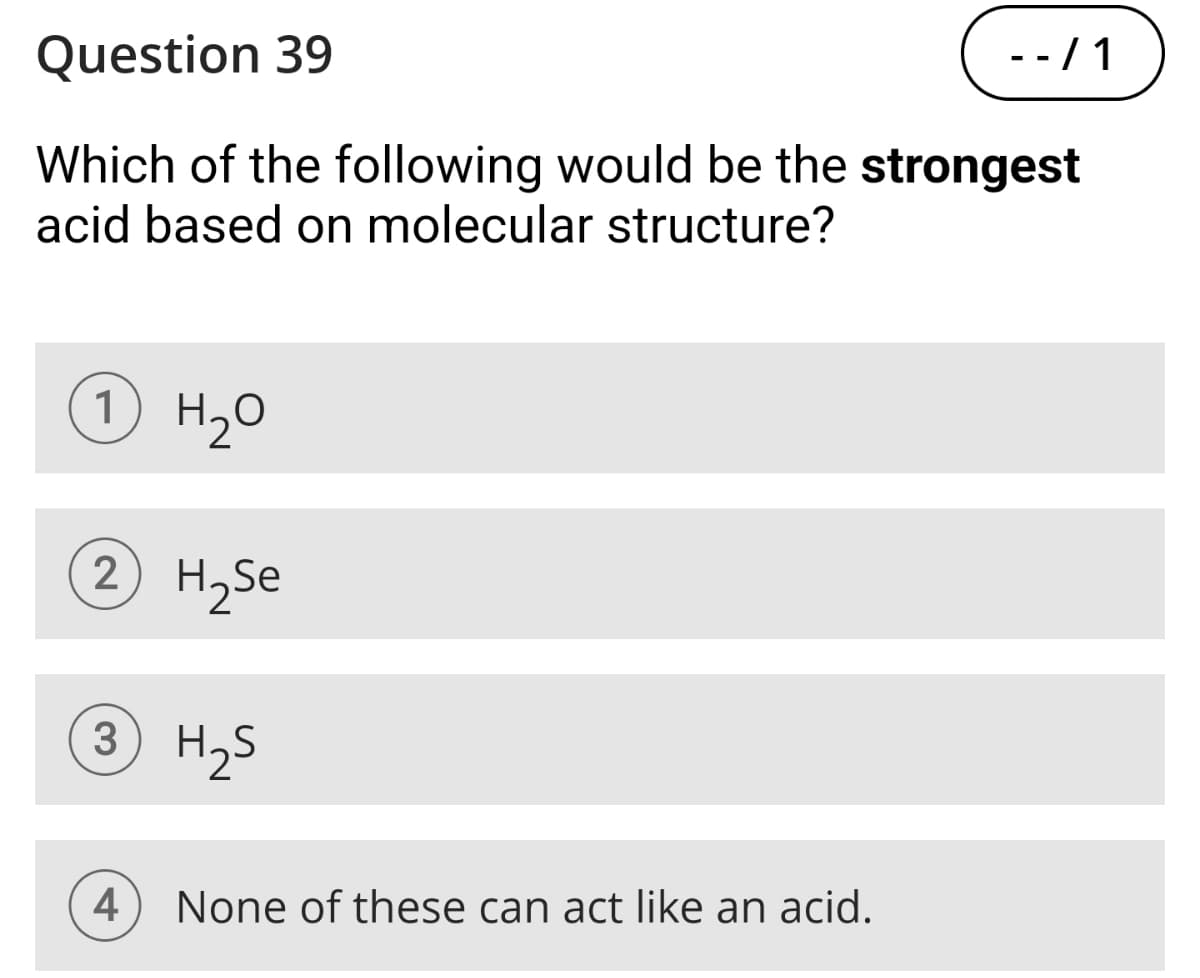 Question 39
- - / 1
Which of the following would be the strongest
acid based on molecular structure?
1 H₂O
2 H2Se
3 H₂S
4
None of these can act like an acid.