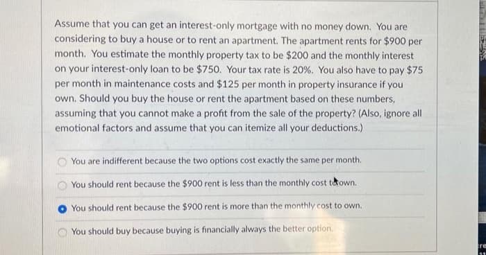 Assume that you can get an interest-only mortgage with no money down. You are
considering to buy a house or to rent an apartment. The apartment rents for $900 per
month. You estimate the monthly property tax to be $200 and the monthly interest
on your interest-only loan to be $750. Your tax rate is 20%. You also have to pay $75
per month in maintenance costs and $125 per month in property insurance if you
own. Should you buy the house or rent the apartment based on these numbers,
assuming that you cannot make a profit from the sale of the property? (Also, ignore all
emotional factors and assume that you can itemize all your deductions.)
You are indifferent because the two options cost exactly the same per month.
You should rent because the $900 rent is less than the monthly cost town.
You should rent because the $900 rent is more than the monthly cost to own.
You should buy because buying is financially always the better option.
re

