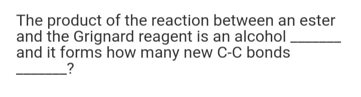 The product of the reaction between an ester
and the Grignard reagent is an alcohol
and it forms how many new C-C bonds
_?
