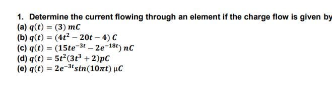 1. Determine the current flowing through an element if the charge flow is given by
(a) q(t) = (3) mC
(b) q(t) = (4t? – 20t – 4) C
(c) q(t) = (15te-3t – 2e-18t) nc
(d) q(t) = 5t2(3t³ + 2)pC
(e) q(t) = 2e-3'sin(10nt) µC

