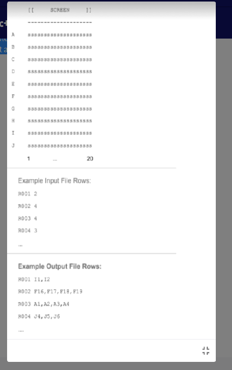 SCREEN
Sssssss sssssssssssss
8888888888s888888888
5553555 5555555555555
Ssssssssssssssssssss
1
20
Example Input File Rows:
RO01 2
RO02 4
RO03 4
RO04 3
Example Output File Rows:
RO01 I1,12
RO02 F16, F17, F18, F19
RO03 A1, A2,A3,A4
RO04 J4, J5,J6
