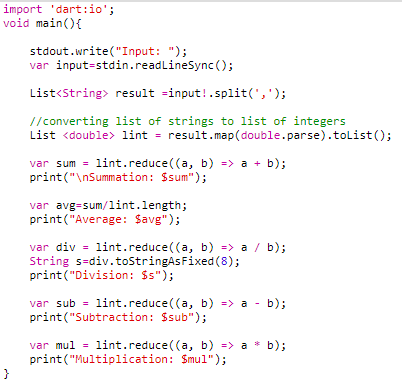 import 'dart:io';
void main(){
stdout.write("Input: ");
var input-stdin.readLineSync ();
List<String> result =input!.split(',');
//converting list of strings to list of integers
List <double> lint = result.map(double.parse).tolist();
var sum = lint.reduce((a, b) => a + b);
print("\nSummation: Ssum");
var avg=sum/lint.length;
print("Average: Savg");
var div = lint.reduce((a, b) => a / b);
String s=div.toStringAsFixed (8);
print("Division: $s");
var sub = lint.reduce((a, b) => a - b);
print("Subtraction: $sub");
var mul = lint.reduce((a, b) => a
print("Multiplication: Smul");
}
b);
