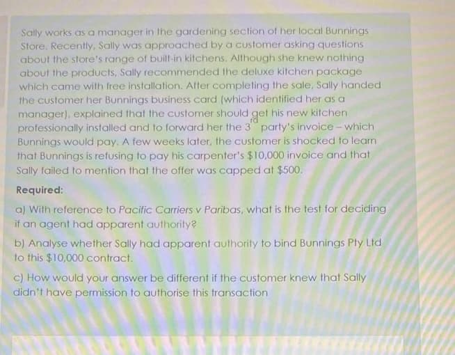 Sally works as a manager in the gardening section of her local Bunnings
Store. Recently, Sally was approached by a customer asking questions
about the store's range of built-in kitchens. Although she knew nothing
about the products, Sally recommended the deluxe kitchen package
which came with free installation. After completing the sale, Sally handed
the customer her Bunnings business card (which identified her as a
manager), explained that the customer should get his new kitchen
professionally installed and to forward her the 3 party's invoice- which
Bunnings would pay. A few weeks later, the customer is shocked to learn
that Bunnings is refusing to pay his carpenter's $10,000 invoice and that
Sally failed to mention that the offer was capped at $500.
Required:
a) With reference to Pacific Cariers v Paribas, what is the test for deciding
if an agent had apparent authority?
b) Analyse whether Sally had apparent authority to bind Bunnings Pty Ltd
to this $10,000 contract.
C) How would your answer be different if the customer knew that Sally
didn't have permission to authorise this transaction
