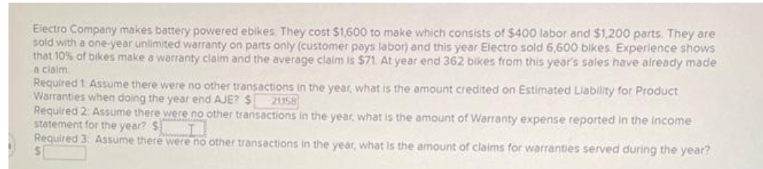 Electro Company makes battery powered ebikes. They cost $1,600 to make which consists of $400 labor and $1,200 parts. They are
sold with a one-year unlimited warranty on parts only (customer pays labor) and this year Electro sold 6,600 bikes Experience shows
that 10% of bikes make a warranty claim and the average claim is $71. At year end 362 bikes from this year's sales have already made
a claim.
Required 1. Assume there were no other transactions in the year, what is the amount credited on Estimated Liability for Product
Warranties when doing the year end AJE? $ 21158
Required 2 Assume there were no other transactions in the year, what is the amount of Warranty expense reported in the income
statement for the year? SI
Required 3. Assume there were no other transactions in the year, what is the amount of claims for warranties served during the year?
$
