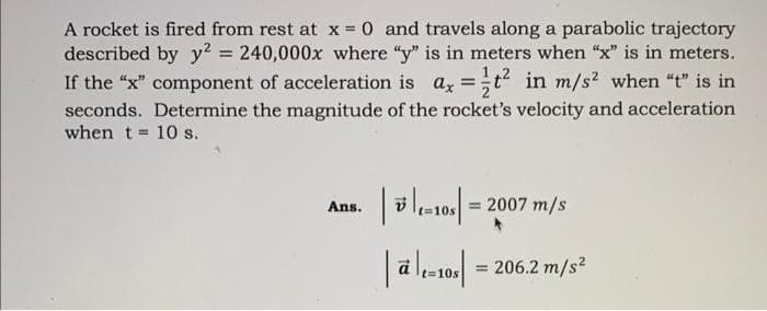 A rocket is fired from rest at x = 0 and travels along a parabolic trajectory
described by y² = 240,000x where "y" is in meters when "x" is in meters.
If the "x" component of acceleration is ax = t² in m/s² when "t" is in
seconds. Determine the magnitude of the rocket's velocity and acceleration
when t= 10 s.
Ans.
| D|L=105 |
|at=10s| = 206.2 m/s²
=
2007 m/s