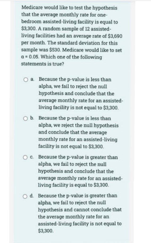 Medicare would like to test the hypothesis
that the average monthly rate for one-
bedroom assisted-living facility is equal to
$3,300. A random sample of 12 assisted-
living facilities had an average rate of $3,690
per month. The standard deviation for this
sample was $530. Medicare would like to set
a = 0.05. Which one of the following
statements is true?
O a. Because the p-value is less than
alpha, we fail to reject the null
hypothesis and conclude that the
average monthly rate for an assisted-
living facility is not equal to $3,300.
O b. Because the p-value is less than
alpha, we reject the null hypothesis
and conclude that the average
monthly rate for an assisted-living
facility is not equal to $3,300.
c. Because the p-value is greater than
alpha, we fail to reject the null
hypothesis and conclude that the
average monthly rate for an assisted-
living facility is equal to $3,300.
O d. Because the p-value is greater than
alpha, we fail to reject the null
hypothesis and cannot conclude that
the average monthly rate for an
assisted-living facility is not equal to
$3,300.