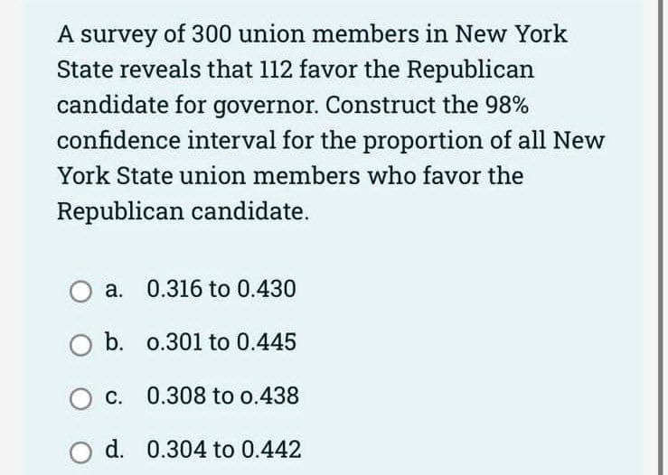 A survey of 300 union members in New York
State reveals that 112 favor the Republican
candidate for governor. Construct the 98%
confidence interval for the proportion of all New
York State union members who favor the
Republican candidate.
O a.
0.316 to 0.430
O b.
0.301 to 0.445
O c.
0.308 to 0.438
O d. 0.304 to 0.442