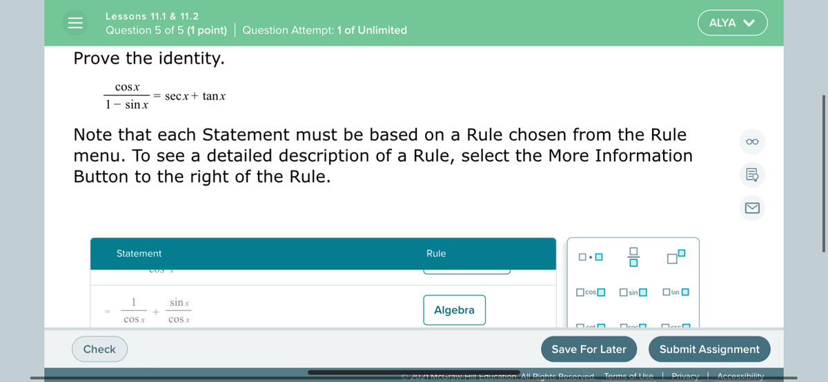Lessons 11.1 & 11.2
ALYA V
Question 5 of 5 (1 point) | Question Attempt: 1 of Unlimited
Prove the identity.
cosx
secx+ tanx
1- sinx
Note that each Statement must be based on a Rule chosen from the Rule
menu. To see a detailed description of a Rule, select the More Information
Button to the right of the Rule.
Statement
Rule
OcosO
OsinO
O tan O
1
sin x
Algebra
cos x
cos x
Check
Save For Later
Submit Assignment
tion. All Rights Reserved. Terms of Use
Privacy
Accessibility
202
olo
