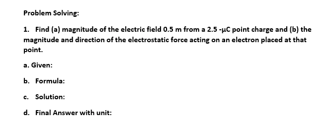 Problem Solving:
1. Find (a) magnitude of the electric field 0.5 m from a 2.5 -µC point charge and (b) the
magnitude and direction of the electrostatic force acting on an electron placed at that
point.
a. Given:
b. Formula:
c. Solution:
d. Final Answer with unit:
