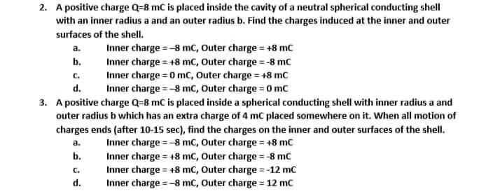 2. A positive charge Q-8 mC is placed inside the cavity of a neutral spherical conducting shell
with an inner radius a and an outer radius b. Find the charges induced at the inner and outer
surfaces of the shell.
Inner charge =-8 mc, Outer charge = +8 mc
a.
b.
Inner charge = +8 mc, Outer charge = -8 mc
Inner charge = 0 mC, Outer charge = +8 mc
Inner charge = -8 mC, Outer charge = 0 mc
C.
d.
3. A positive charge Q=8 mC is placed inside a spherical conducting shell with inner radius a and
outer radius b which has an extra charge of 4 mC placed somewhere on it. When all motion of
charges ends (after 10-15 sec), find the charges on the inner and outer surfaces of the shell.
Inner charge =-8 mC, Outer charge = +8 mC
a.
b.
Inner charge = +8 mC, Outer charge = -8 mc
Inner charge = +8 mc, Outer charge = -12 mc
Inner charge =-8 mC, Outer charge = 12 mc
С.
%3D
d.

